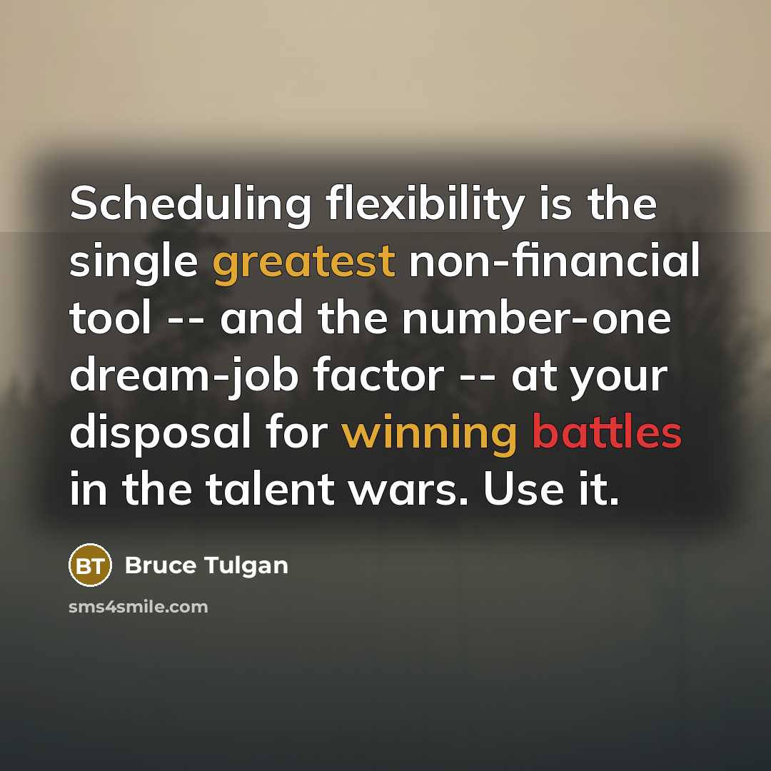 “Scheduling flexibility is the single greatest non-financial tool -- and the number-one dream-job factor -- at your disposal for winning battles in the talent wars. Use it.” quote by Bruce Tulgan