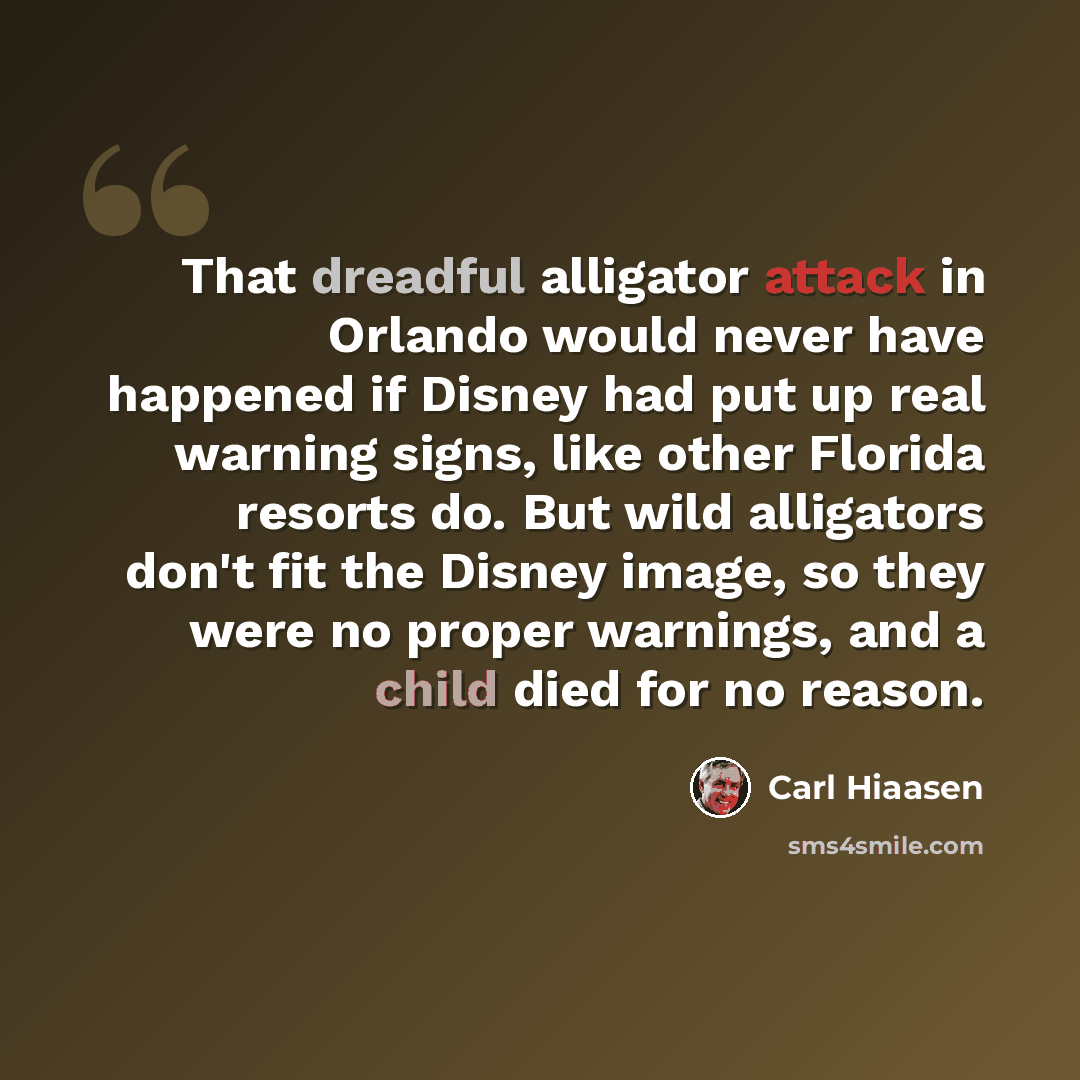 “That dreadful alligator attack in Orlando would never have happened if Disney had put up real warning signs, like other Florida resorts do. But wild alligators don't fit the Disney image, so they were no proper warnings, and a child died for no reason.” quote by Carl Hiaasen