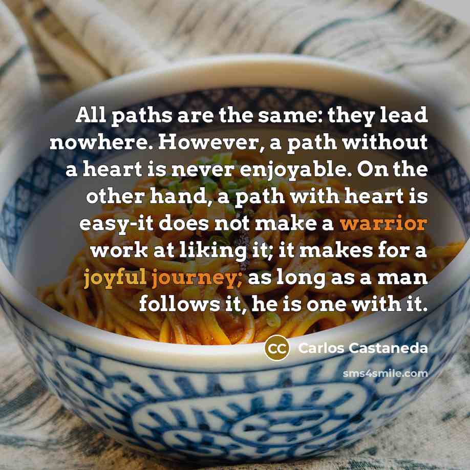 “All paths are the same: they lead nowhere. However, a path without a heart is never enjoyable. On the other hand, a path with heart is easy-it does not make a warrior work at liking it; it makes for a joyful journey; as long as a man follows it, he is one with it.” quote by Carlos Castaneda