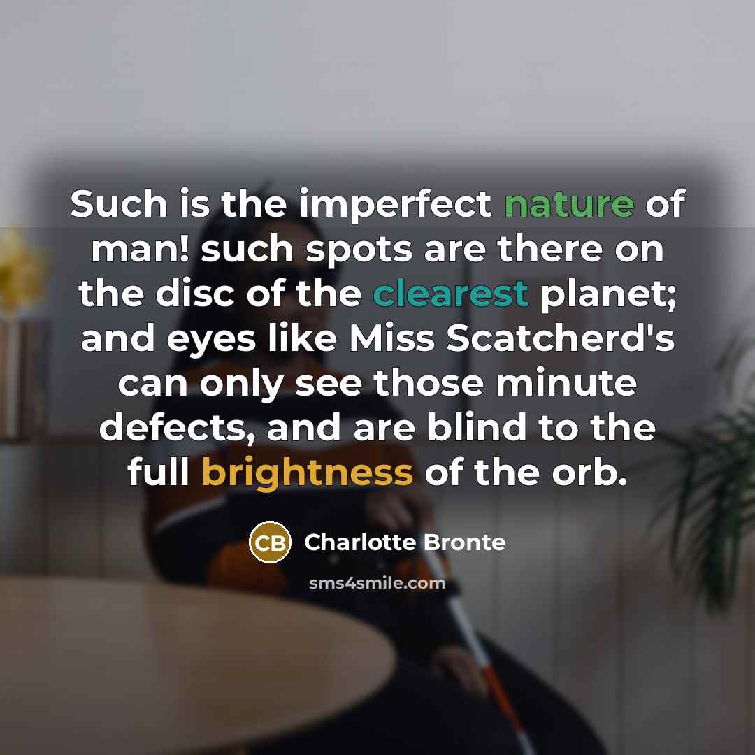 “Such is the imperfect nature of man! such spots are there on the disc of the clearest planet; and eyes like Miss Scatcherd's can only see those minute defects, and are blind to the full brightness of the orb.” quote by Charlotte Bronte