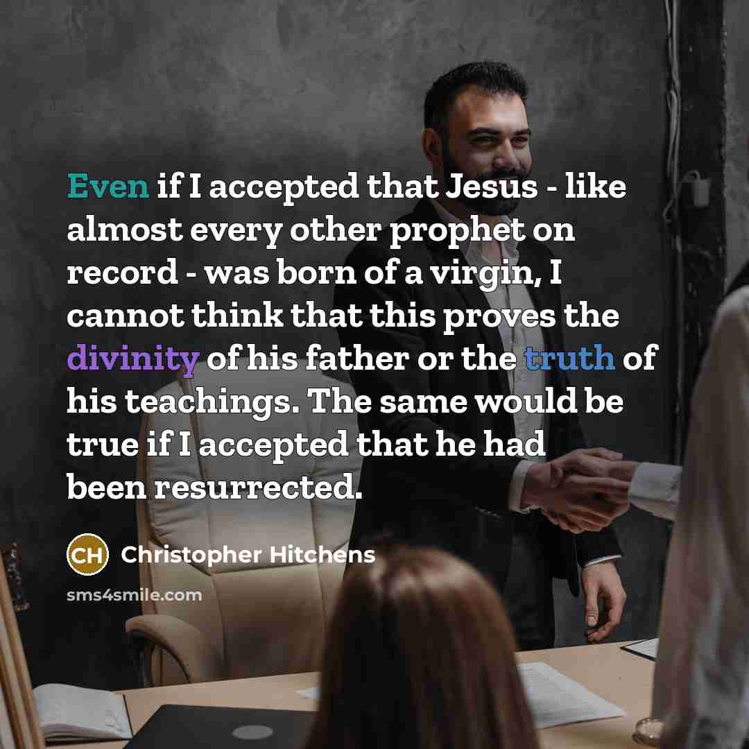 “Even if I accepted that Jesus - like almost every other prophet on record - was born of a virgin, I cannot think that this proves the divinity of his father or the truth of his teachings. The same would be true if I accepted that he had been resurrected.” quote by Christopher Hitchens