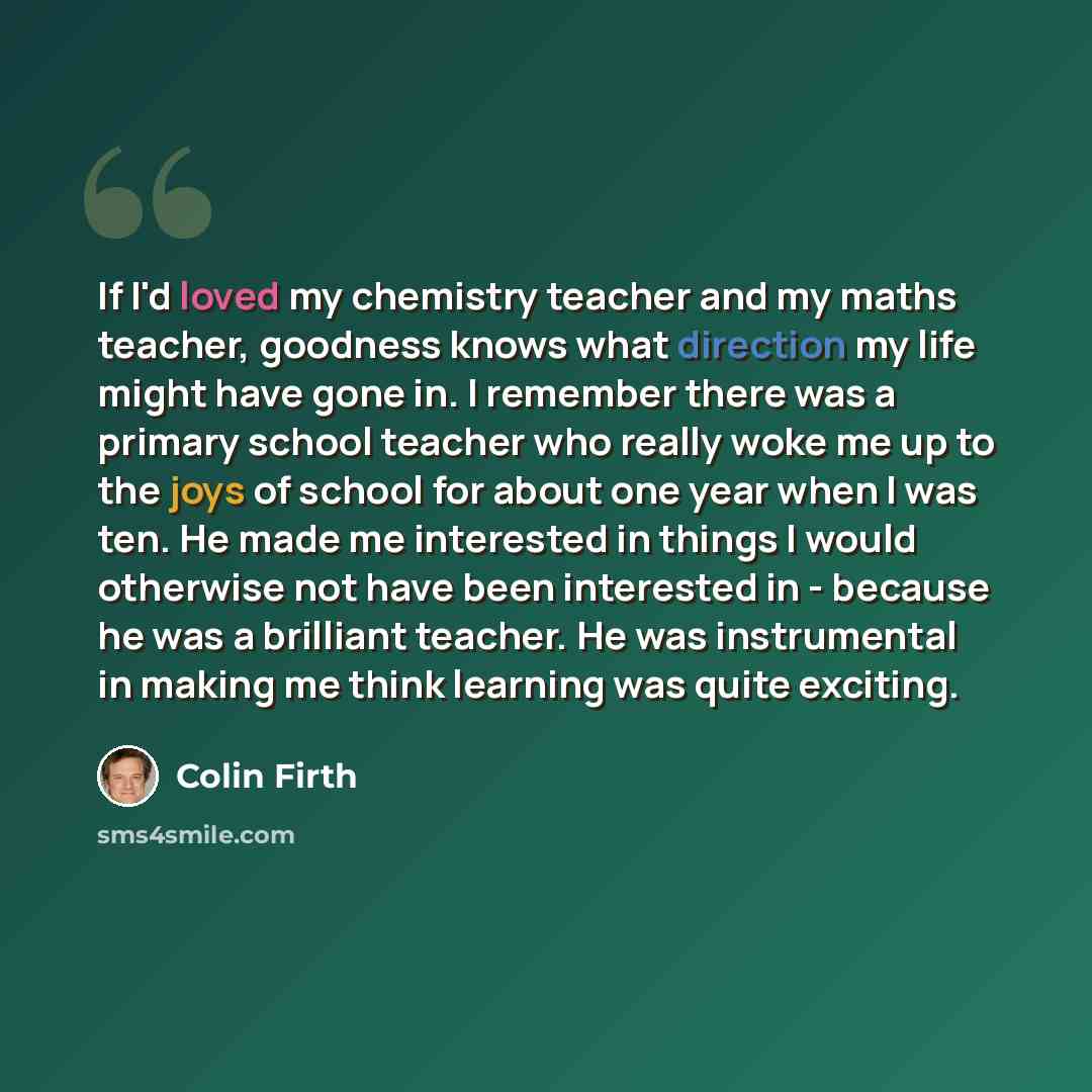 “If I'd loved my chemistry teacher and my maths teacher, goodness knows what direction my life might have gone in. I remember there was a primary school teacher who really woke me up to the joys of school for about one year when I was ten. He made me interested in things I would otherwise not have…” quote by Colin Firth