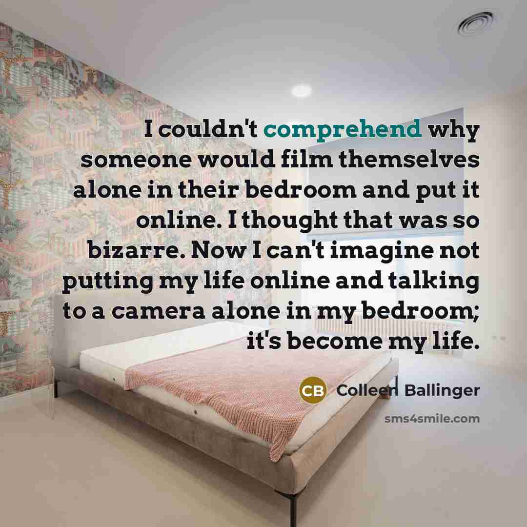 “I couldn't comprehend why someone would film themselves alone in their bedroom and put it online. I thought that was so bizarre. Now I can't imagine not putting my life online and talking to a camera alone in my bedroom; it's become my life.” quote by Colleen Ballinger