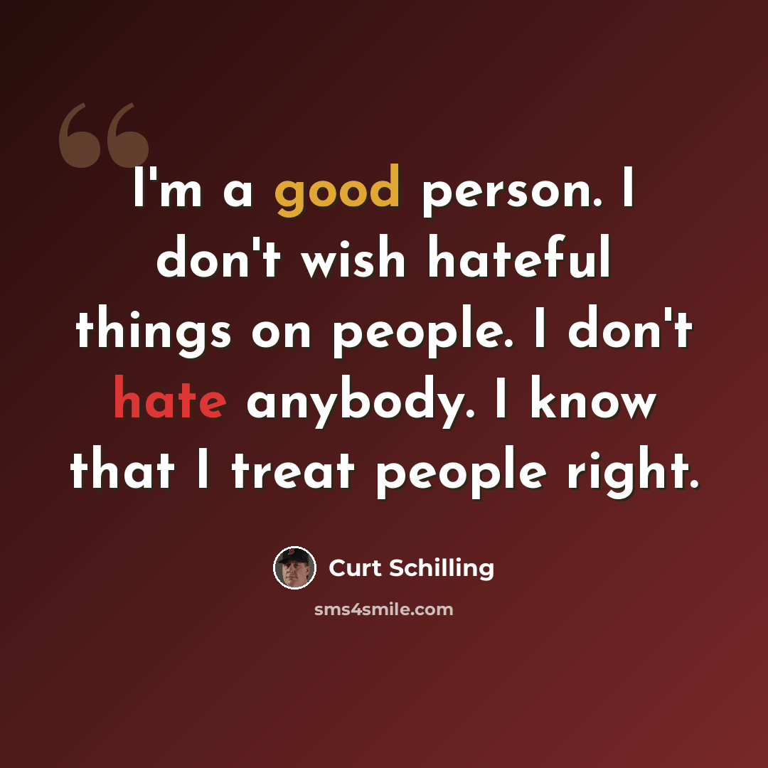 “I'm a good person. I don't wish hateful things on people. I don't hate anybody. I know that I treat people right.” quote by Curt Schilling