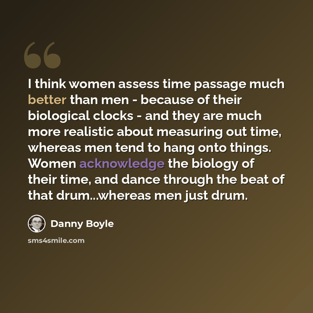 “I think women assess time passage much better than men - because of their biological clocks - and they are much more realistic about measuring out time, whereas men tend to hang onto things. Women acknowledge the biology of their time, and dance through the beat of that drum...whereas men just drum.” quote by Danny Boyle