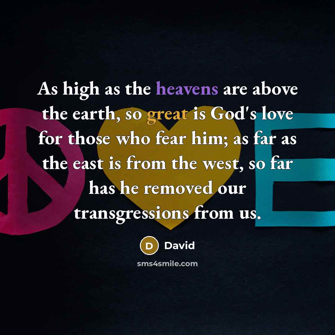 “As high as the heavens are above the earth, so great is God's love for those who fear him; as far as the east is from the west, so far has he removed our transgressions from us.” quote by David