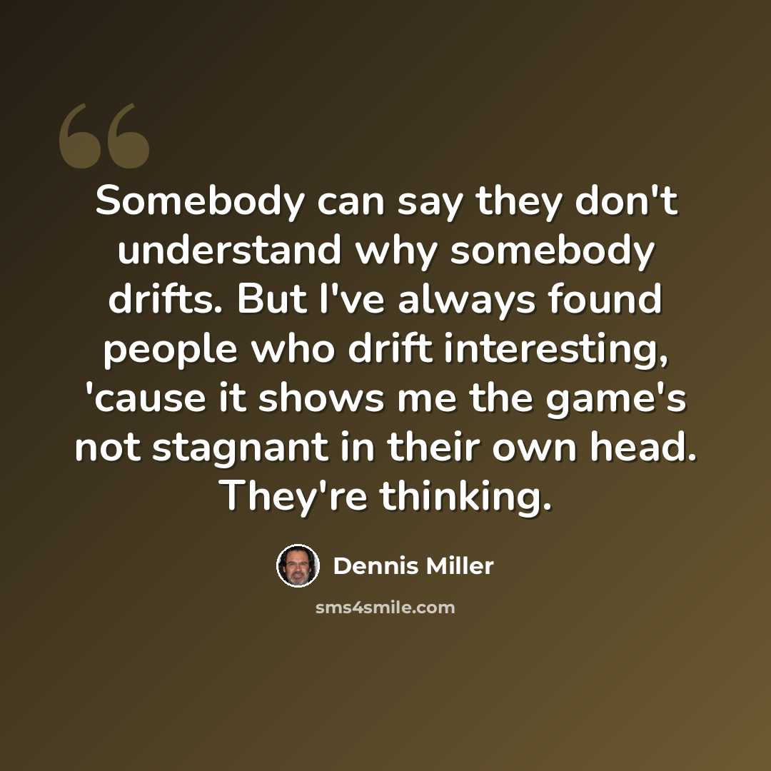 “Somebody can say they don't understand why somebody drifts. But I've always found people who drift interesting, 'cause it shows me the game's not stagnant in their own head. They're thinking.” quote by Dennis Miller