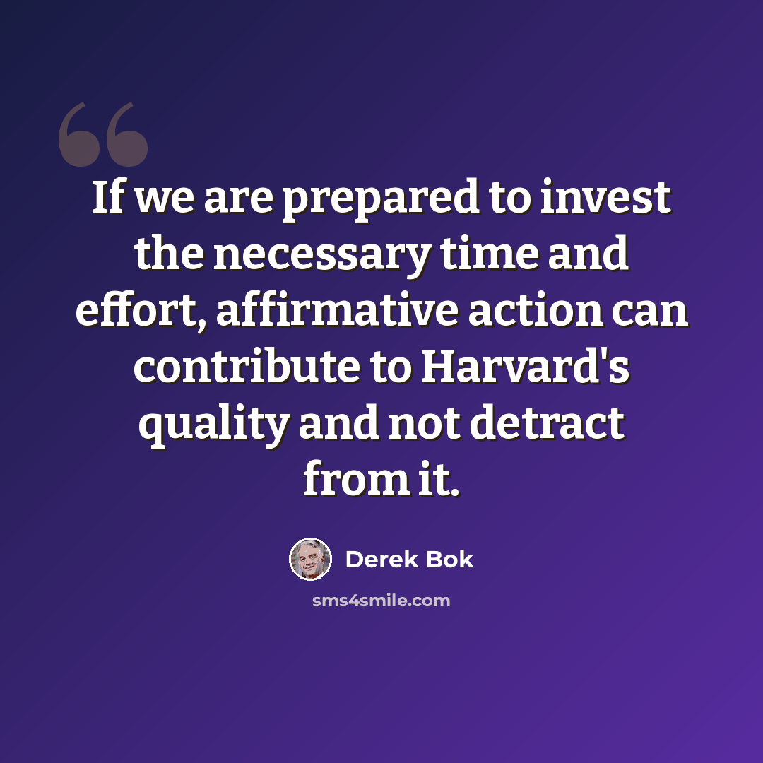 “If we are prepared to invest the necessary time and effort, affirmative action can contribute to Harvard's quality and not detract from it.” quote by Derek Bok