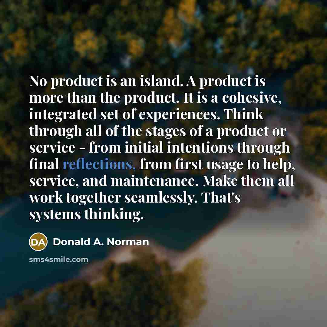 “No product is an island. A product is more than the product. It is a cohesive, integrated set of experiences. Think through all of the stages of a product or service - from initial intentions through final reflections, from first usage to help, service, and maintenance. Make them all work together…” quote by Donald A. Norman