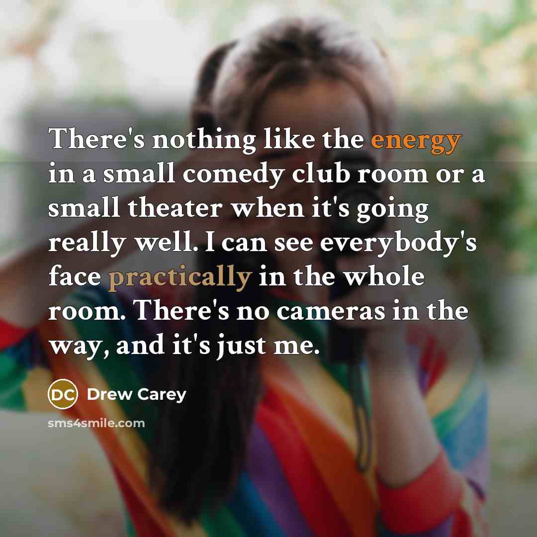 “There's nothing like the energy in a small comedy club room or a small theater when it's going really well. I can see everybody's face practically in the whole room. There's no cameras in the way, and it's just me.” quote by Drew Carey