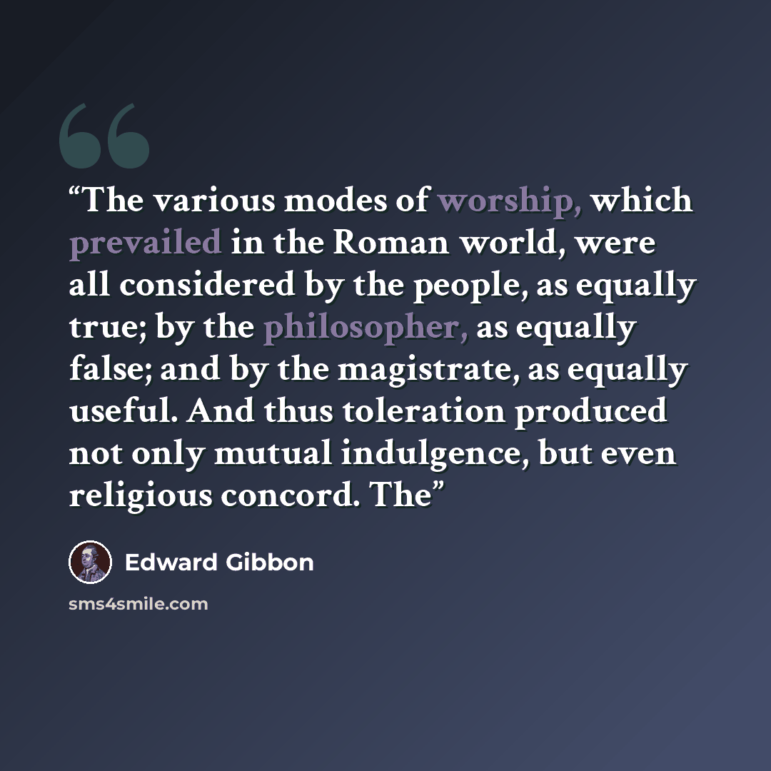 “The various modes of worship, which prevailed in the Roman world, were all considered by the people, as equally true; by the philosopher, as equally false; and by the magistrate, as equally useful. And thus toleration produced not only mutual indulgence, but even religious concord. The” quote by Edward Gibbon