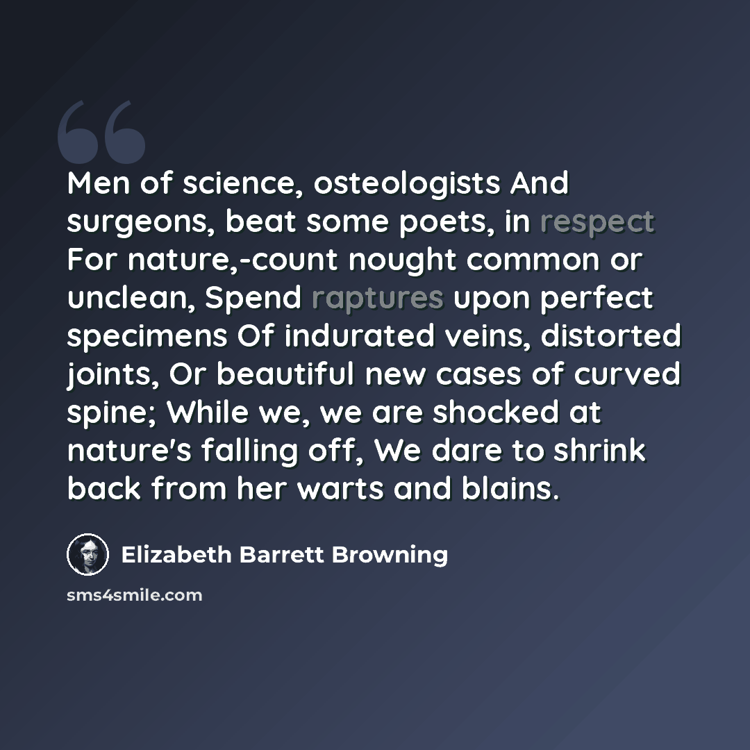 “Men of science, osteologists And surgeons, beat some poets, in respect For nature,-count nought common or unclean, Spend raptures upon perfect specimens Of indurated veins, distorted joints, Or beautiful new cases of curved spine; While we, we are shocked at nature's falling off, We dare to shrink…” quote by Elizabeth Barrett Browning