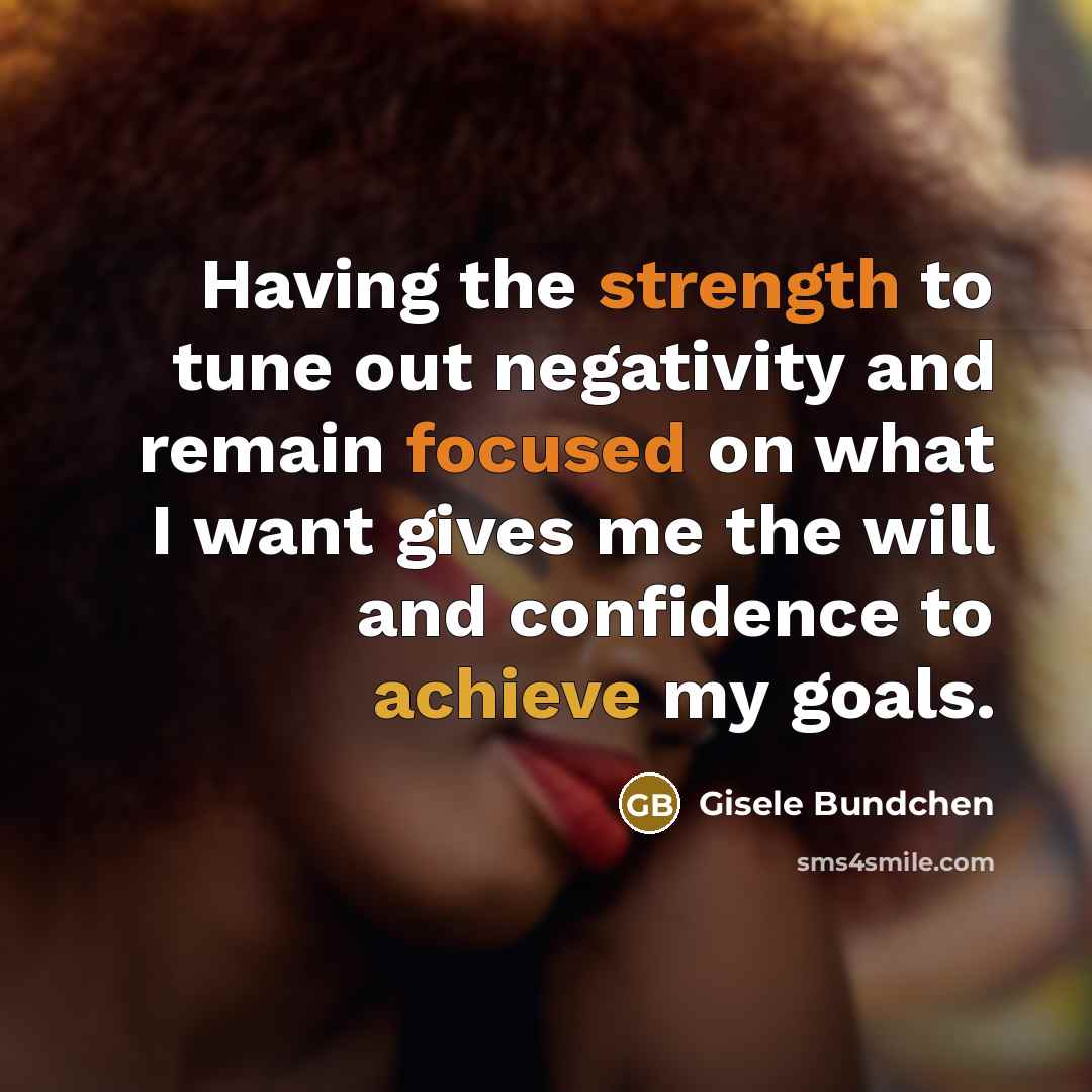 “Having the strength to tune out negativity and remain focused on what I want gives me the will and confidence to achieve my goals.” quote by Gisele Bundchen