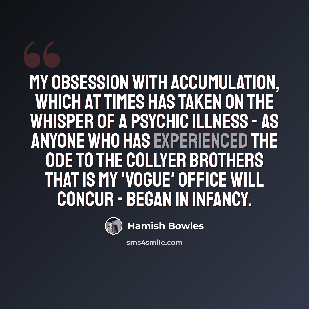 “My obsession with accumulation, which at times has taken on the whisper of a psychic illness - as anyone who has experienced the ode to the Collyer brothers that is my 'Vogue' office will concur - began in infancy.” quote by Hamish Bowles