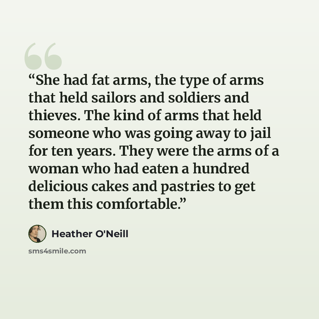 “She had fat arms, the type of arms that held sailors and soldiers and thieves. The kind of arms that held someone who was going away to jail for ten years. They were the arms of a woman who had eaten a hundred delicious cakes and pastries to get them this comfortable.” quote by Heather O'Neill