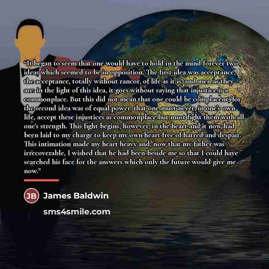 “It began to seem that one would have to hold in the mind forever two ideas which seemed to be in opposition. The first idea was acceptance, the acceptance, totally without rancor, of life as it is, and men as they are: in the light of this idea, it goes without saying that injustice is a…” quote by James Baldwin