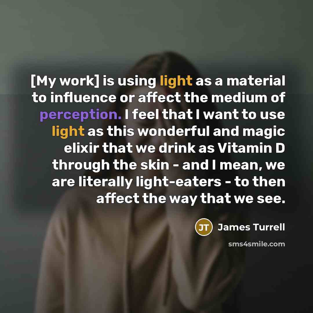 “[My work] is using light as a material to influence or affect the medium of perception. I feel that I want to use light as this wonderful and magic elixir that we drink as Vitamin D through the skin - and I mean, we are literally light-eaters - to then affect the way that we see.” quote by James Turrell