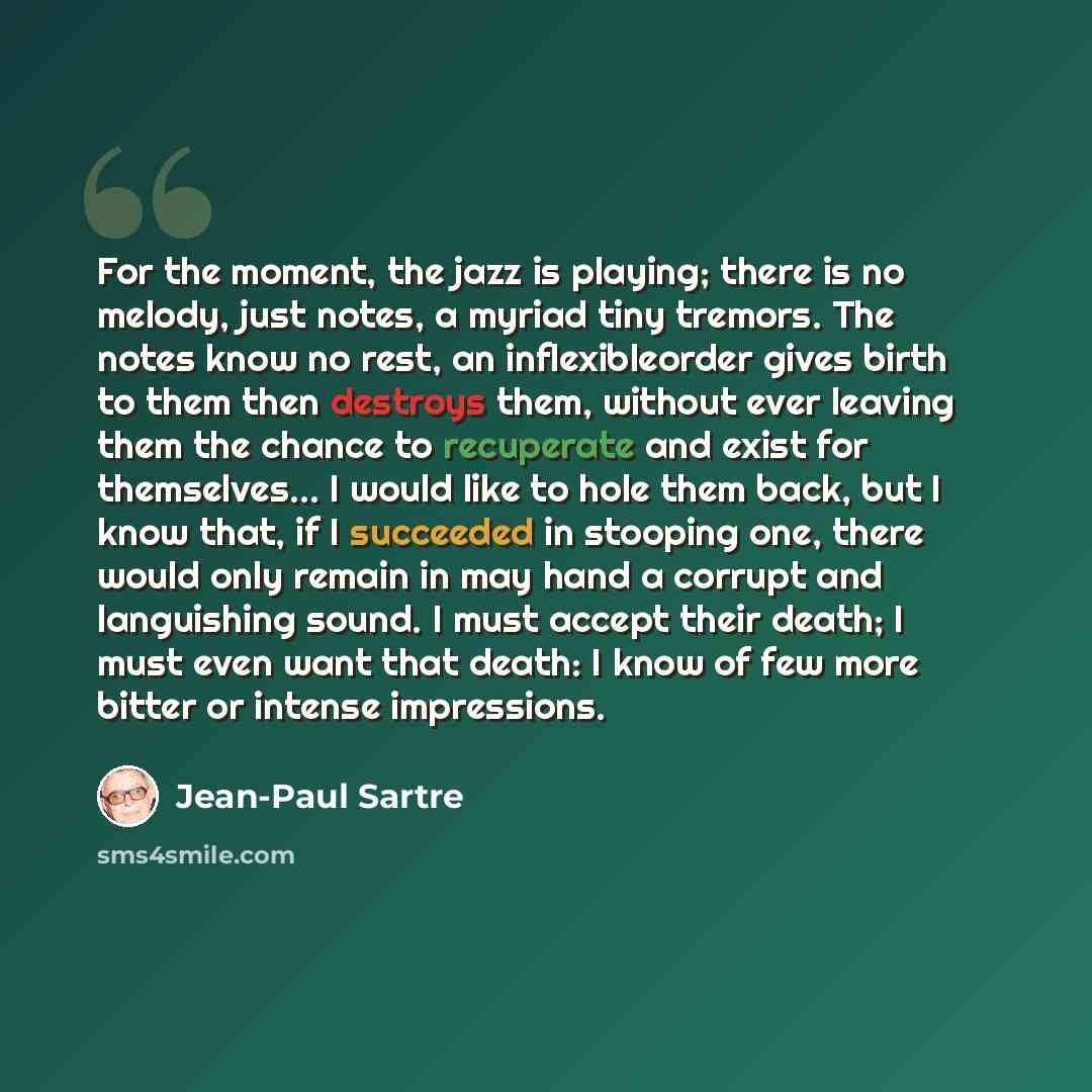 “For the moment, the jazz is playing; there is no melody, just notes, a myriad tiny tremors. The notes know no rest, an inflexibleorder gives birth to them then destroys them, without ever leaving them the chance to recuperate and exist for themselves… I would like to hole them back, but I know…” quote by Jean-Paul Sartre