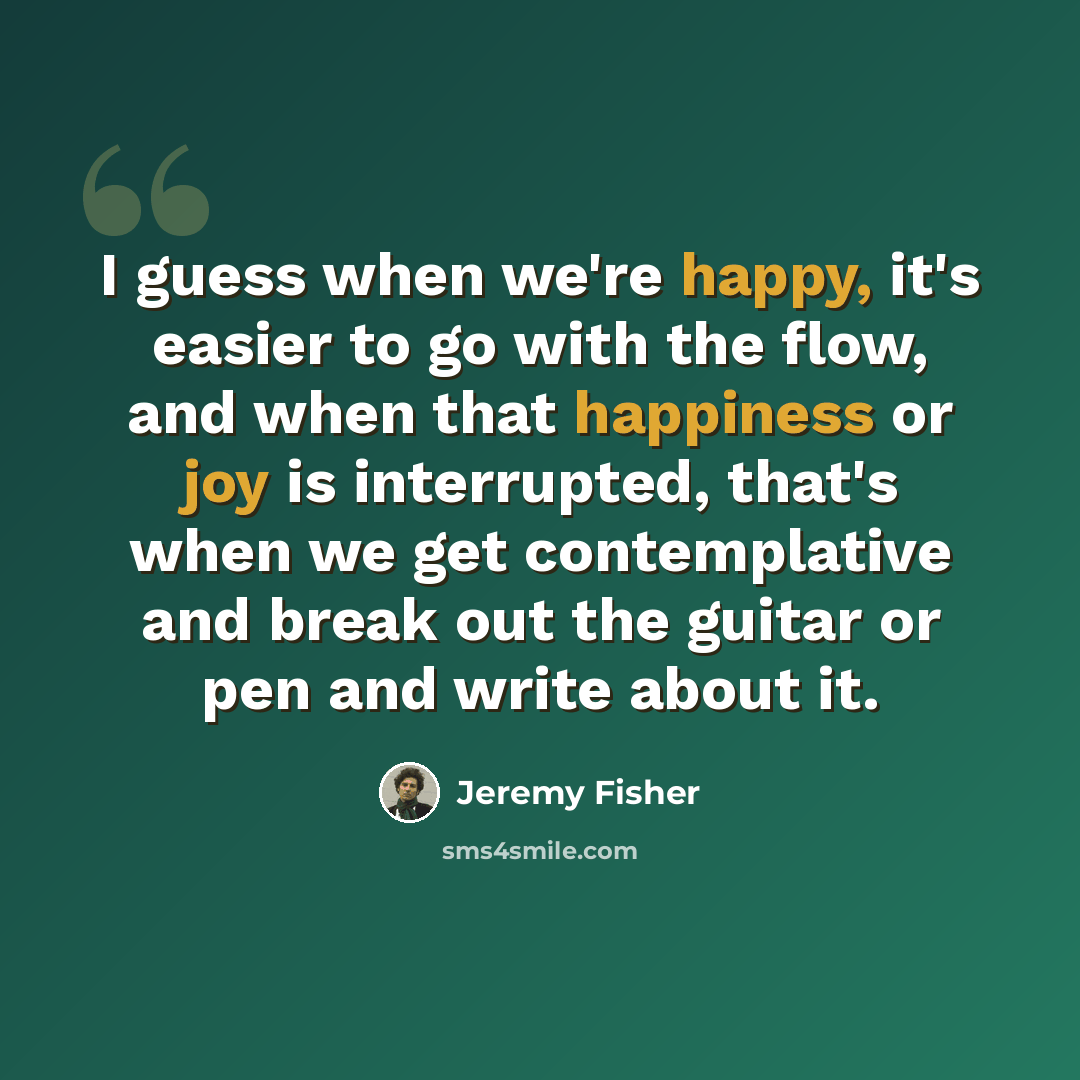 “I guess when we're happy, it's easier to go with the flow, and when that happiness or joy is interrupted, that's when we get contemplative and break out the guitar or pen and write about it.” quote by Jeremy Fisher