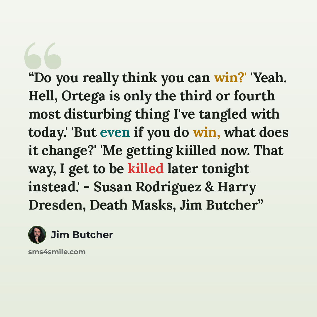 “Do you really think you can win?' 'Yeah. Hell, Ortega is only the third or fourth most disturbing thing I've tangled with today.' 'But even if you do win, what does it change?' 'Me getting kiilled now. That way, I get to be killed later tonight instead.' - Susan Rodriguez & Harry Dresden, Death…” quote by Jim Butcher