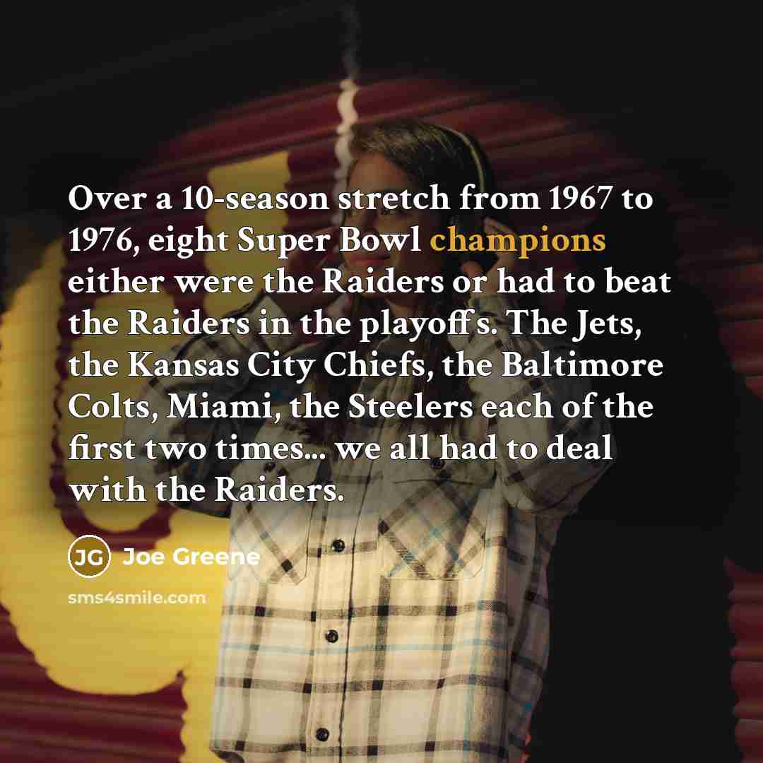 “Over a 10-season stretch from 1967 to 1976, eight Super Bowl champions either were the Raiders or had to beat the Raiders in the playoffs. The Jets, the Kansas City Chiefs, the Baltimore Colts, Miami, the Steelers each of the first two times... we all had to deal with the Raiders.” quote by Joe Greene
