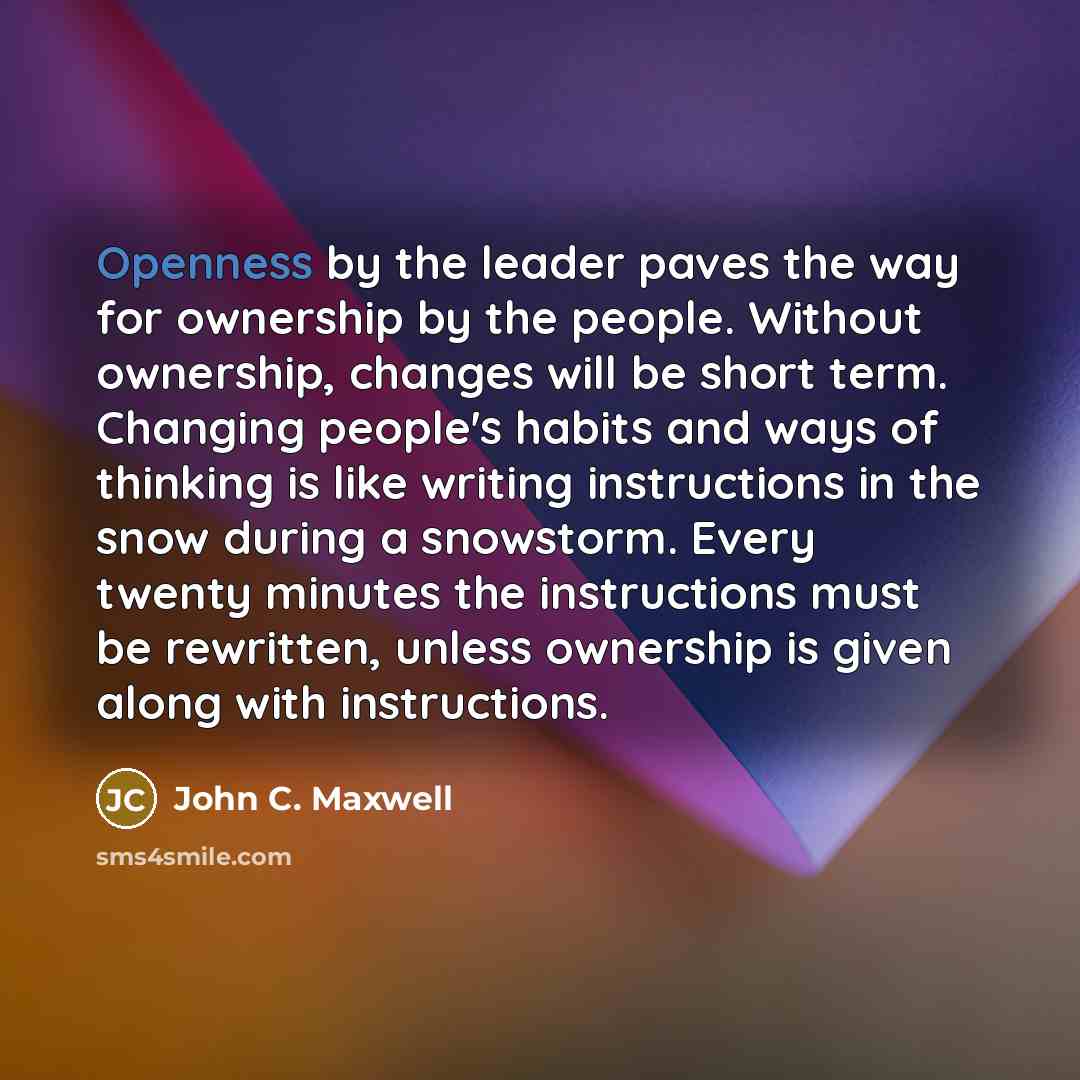 “Openness by the leader paves the way for ownership by the people. Without ownership, changes will be short term. Changing people's habits and ways of thinking is like writing instructions in the snow during a snowstorm. Every twenty minutes the instructions must be rewritten, unless ownership is…” quote by John C. Maxwell