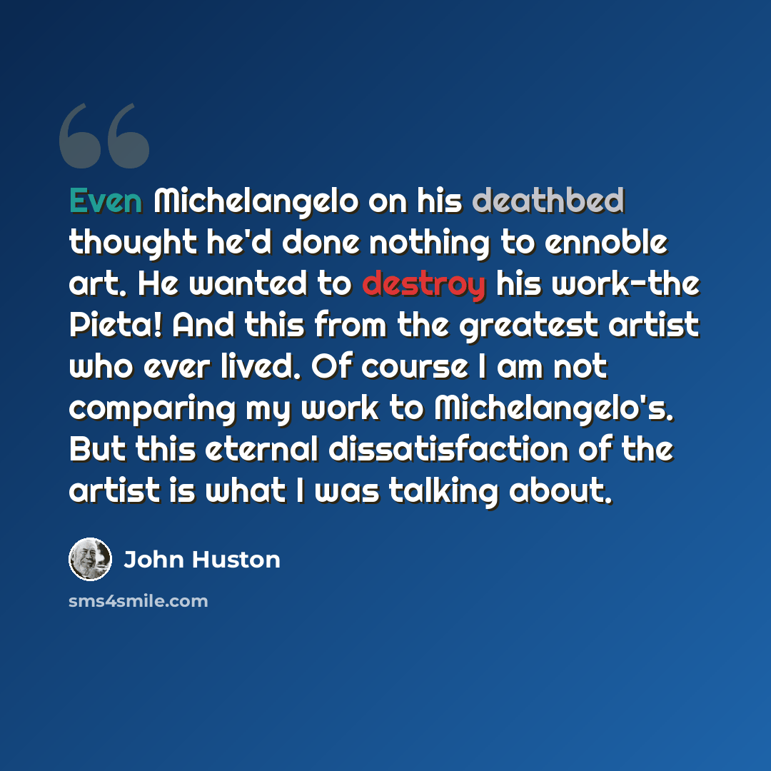 “Even Michelangelo on his deathbed thought he'd done nothing to ennoble art. He wanted to destroy his work-the Pieta! And this from the greatest artist who ever lived. Of course I am not comparing my work to Michelangelo's. But this eternal dissatisfaction of the artist is what I was talking about.” quote by John Huston