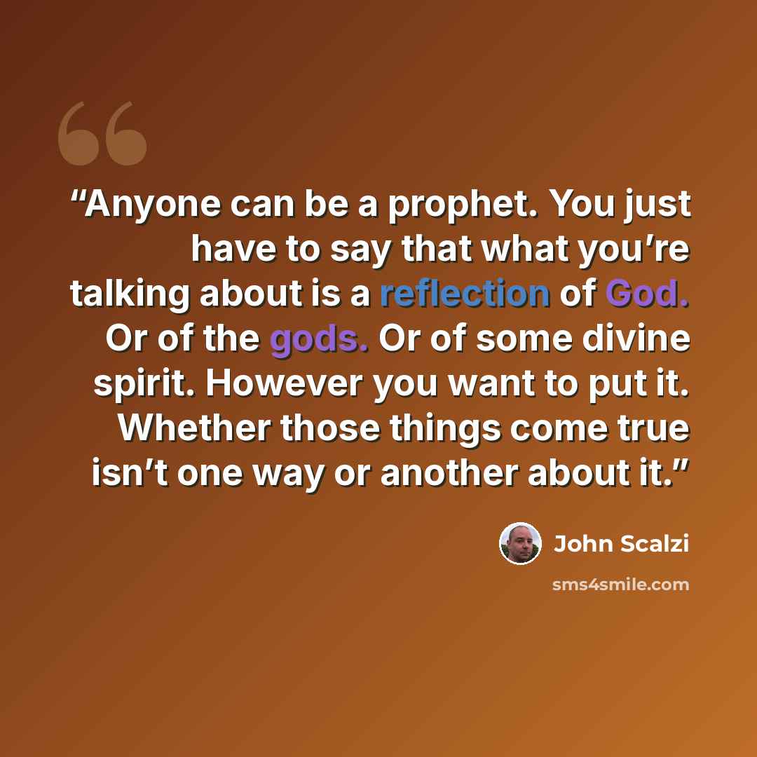 “Anyone can be a prophet. You just have to say that what you’re talking about is a reflection of God. Or of the gods. Or of some divine spirit. However you want to put it. Whether those things come true isn’t one way or another about it.” quote by John Scalzi