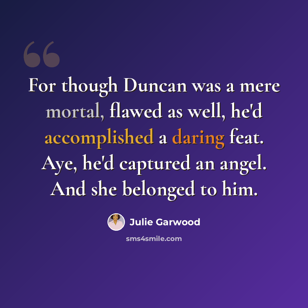 “For though Duncan was a mere mortal, flawed as well, he'd accomplished a daring feat. Aye, he'd captured an angel. And she belonged to him.” quote by Julie Garwood