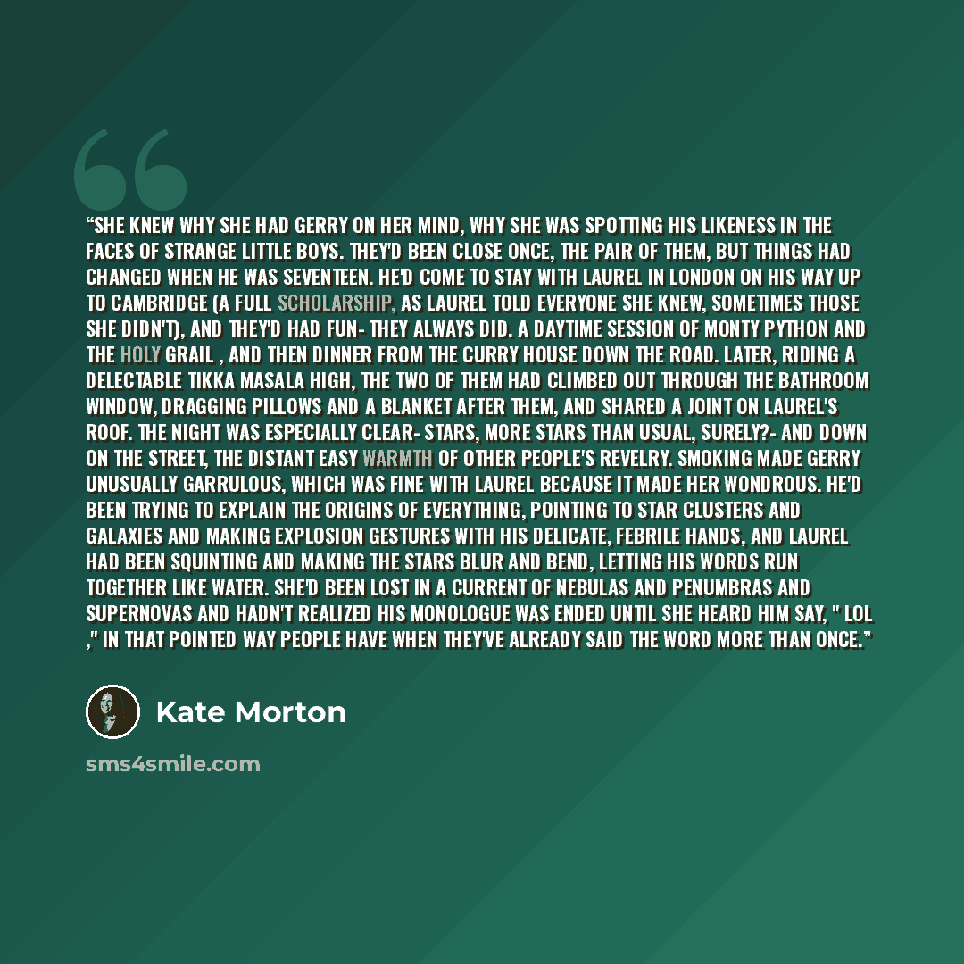 “She knew why she had Gerry on her mind, why she was spotting his likeness in the faces of strange little boys. They'd been close once, the pair of them, but things had changed when he was seventeen. He'd come to stay with Laurel in London on his way up to Cambridge (a full scholarship, as Laurel…” quote by Kate Morton