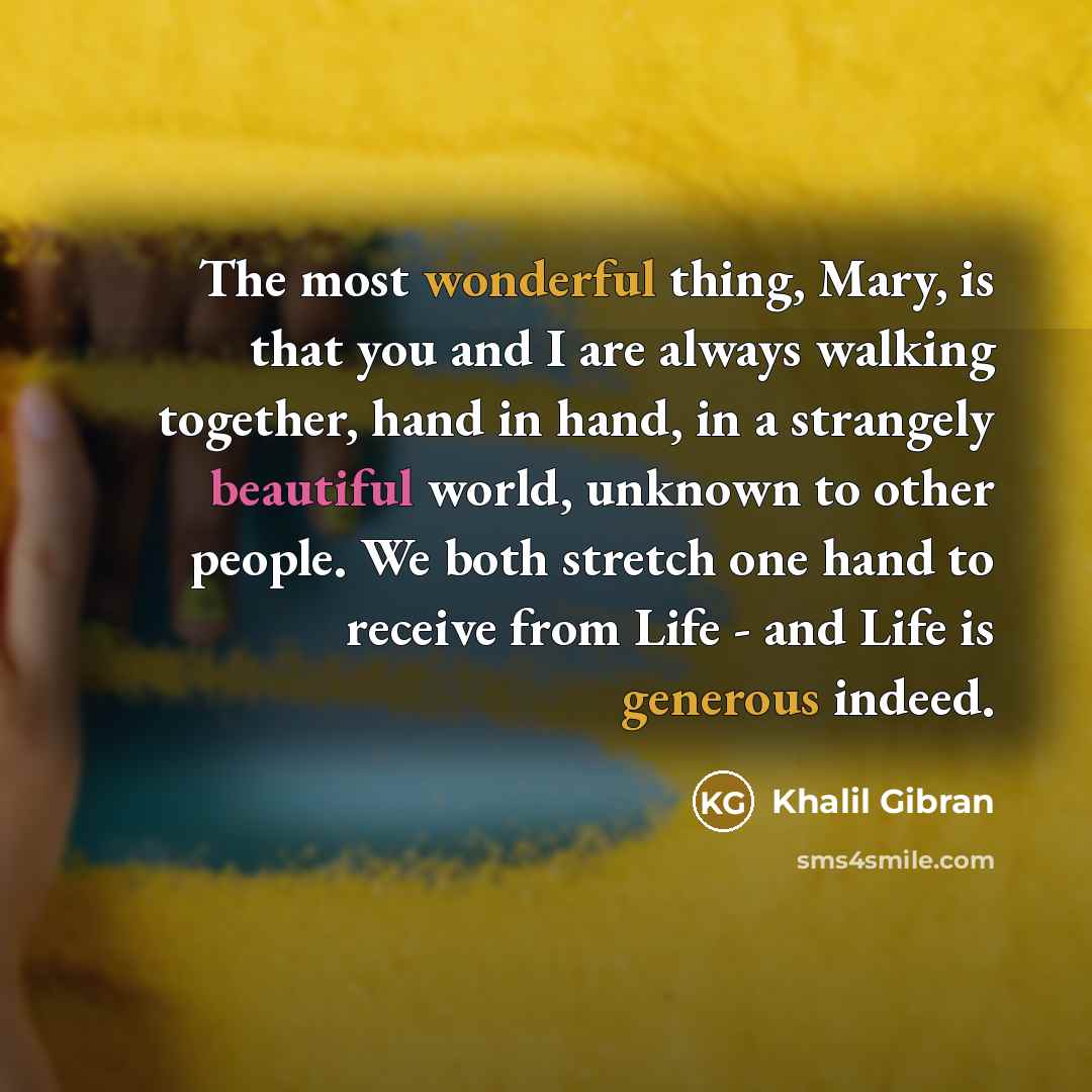 “The most wonderful thing, Mary, is that you and I are always walking together, hand in hand, in a strangely beautiful world, unknown to other people. We both stretch one hand to receive from Life - and Life is generous indeed.” quote by Khalil Gibran