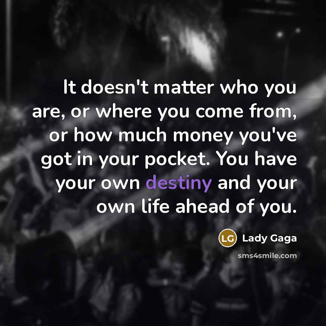 “It doesn't matter who you are, or where you come from, or how much money you've got in your pocket. You have your own destiny and your own life ahead of you.” quote by Lady Gaga
