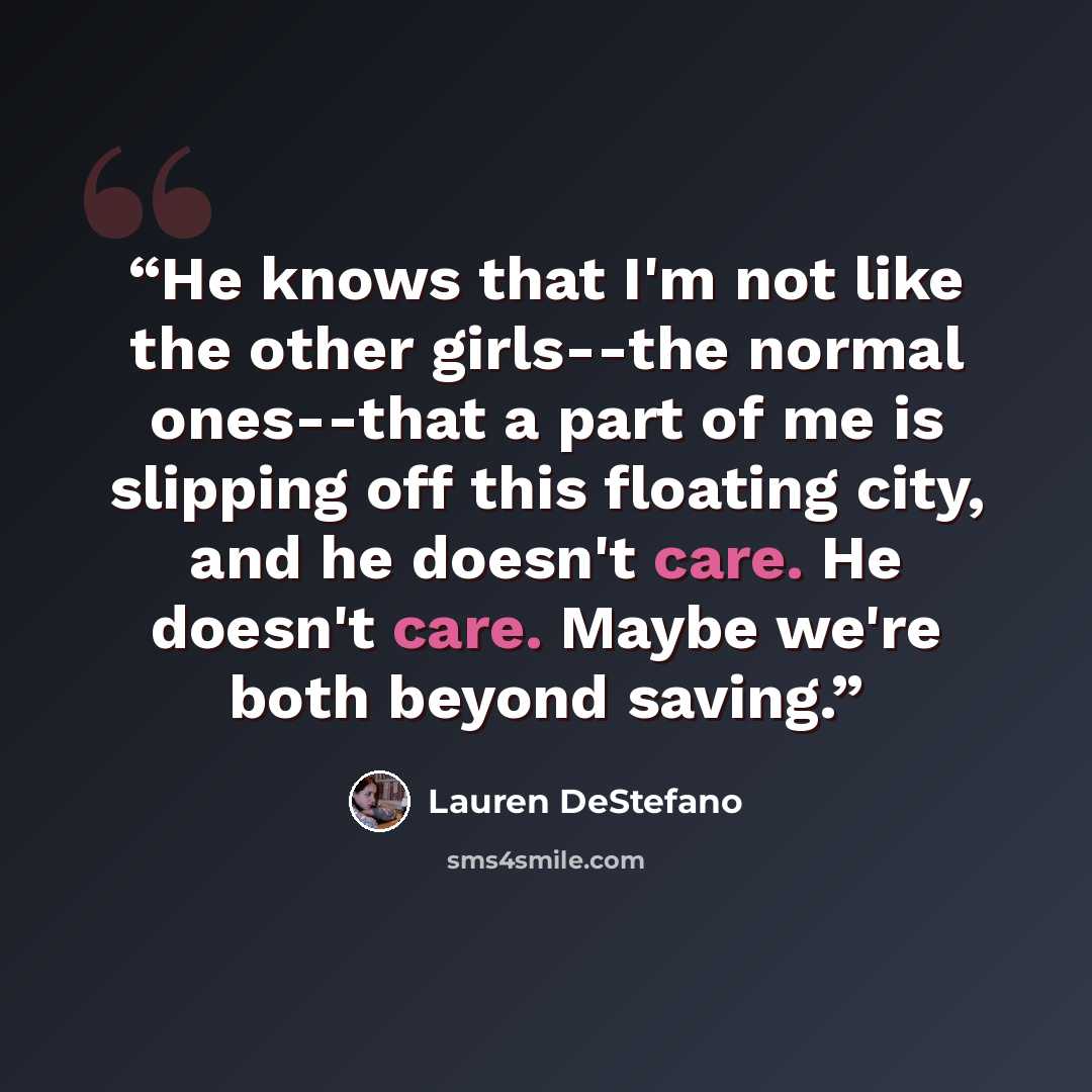 “He knows that I'm not like the other girls--the normal ones--that a part of me is slipping off this floating city, and he doesn't care. He doesn't care. Maybe we're both beyond saving.” quote by Lauren DeStefano