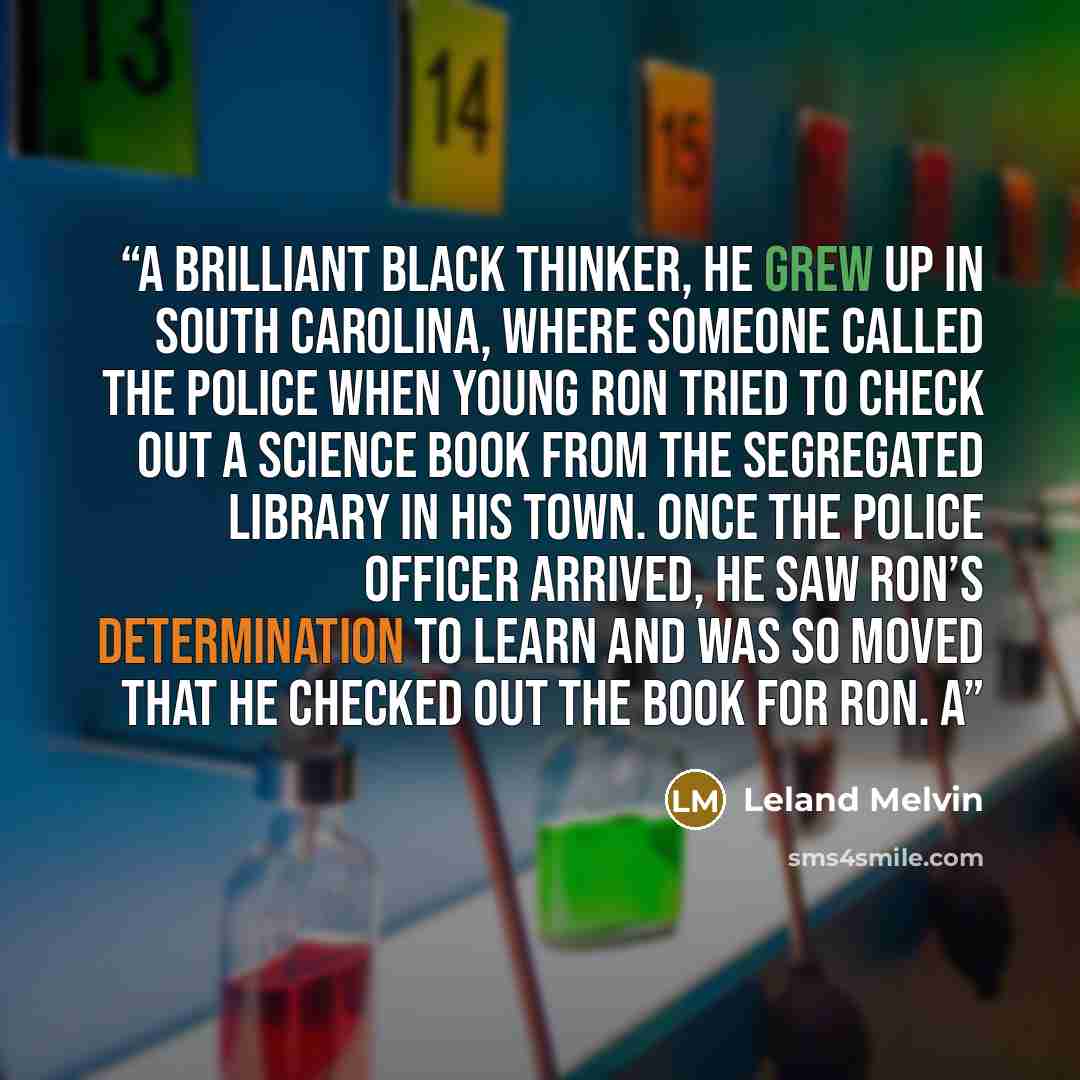 “A brilliant black thinker, he grew up in South Carolina, where someone called the police when young Ron tried to check out a science book from the segregated library in his town. Once the police officer arrived, he saw Ron’s determination to learn and was so moved that he checked out the book for…” quote by Leland Melvin