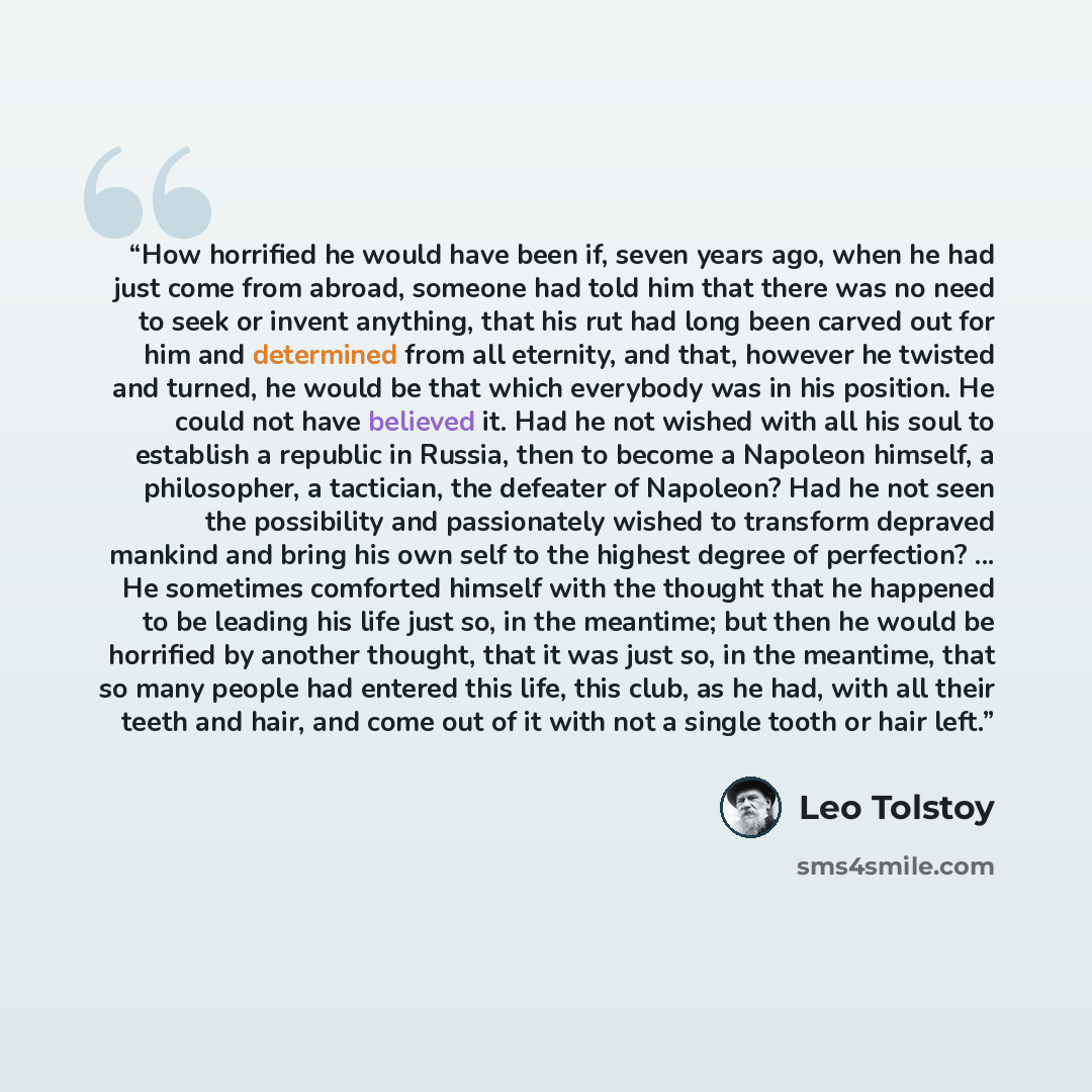“How horrified he would have been if, seven years ago, when he had just come from abroad, someone had told him that there was no need to seek or invent anything, that his rut had long been carved out for him and determined from all eternity, and that, however he twisted and turned, he would be that…” quote by Leo Tolstoy