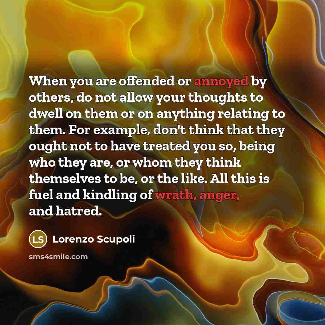 “When you are offended or annoyed by others, do not allow your thoughts to dwell on them or on anything relating to them. For example, don't think that they ought not to have treated you so, being who they are, or whom they think themselves to be, or the like. All this is fuel and kindling of…” quote by Lorenzo Scupoli