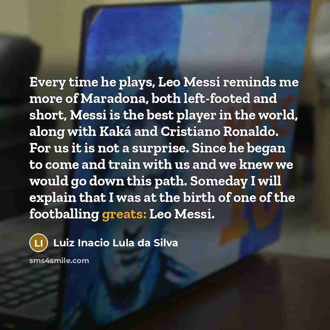 “Every time he plays, Leo Messi reminds me more of Maradona, both left-footed and short, Messi is the best player in the world, along with Kaká and Cristiano Ronaldo. For us it is not a surprise. Since he began to come and train with us and we knew we would go down this path. Someday I will explain…” quote by Luiz Inacio Lula da Silva
