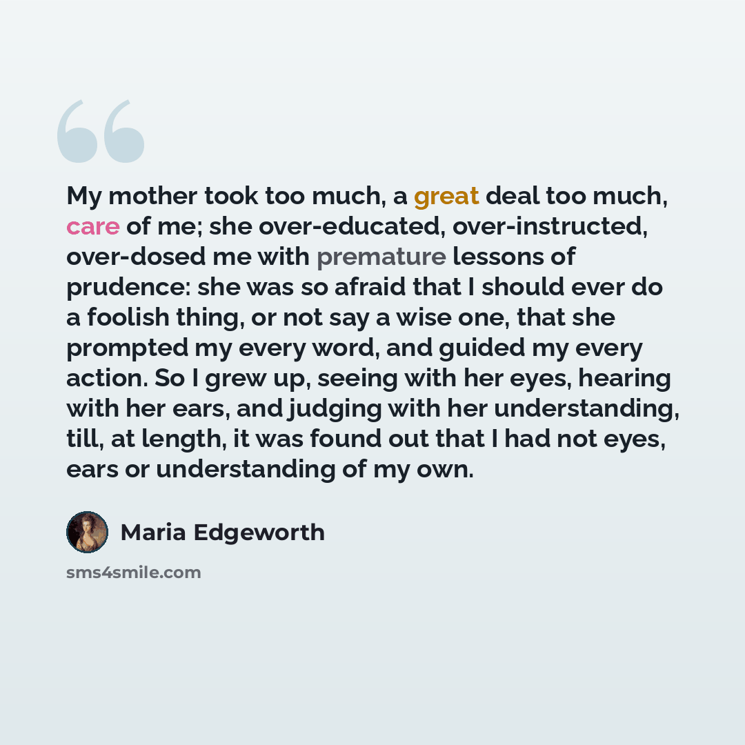 “My mother took too much, a great deal too much, care of me; she over-educated, over-instructed, over-dosed me with premature lessons of prudence: she was so afraid that I should ever do a foolish thing, or not say a wise one, that she prompted my every word, and guided my every action. So I grew…” quote by Maria Edgeworth