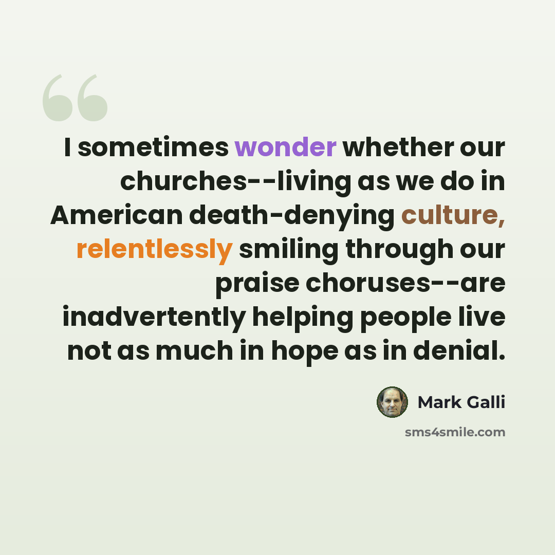 “I sometimes wonder whether our churches--living as we do in American death-denying culture, relentlessly smiling through our praise choruses--are inadvertently helping people live not as much in hope as in denial.” quote by Mark Galli