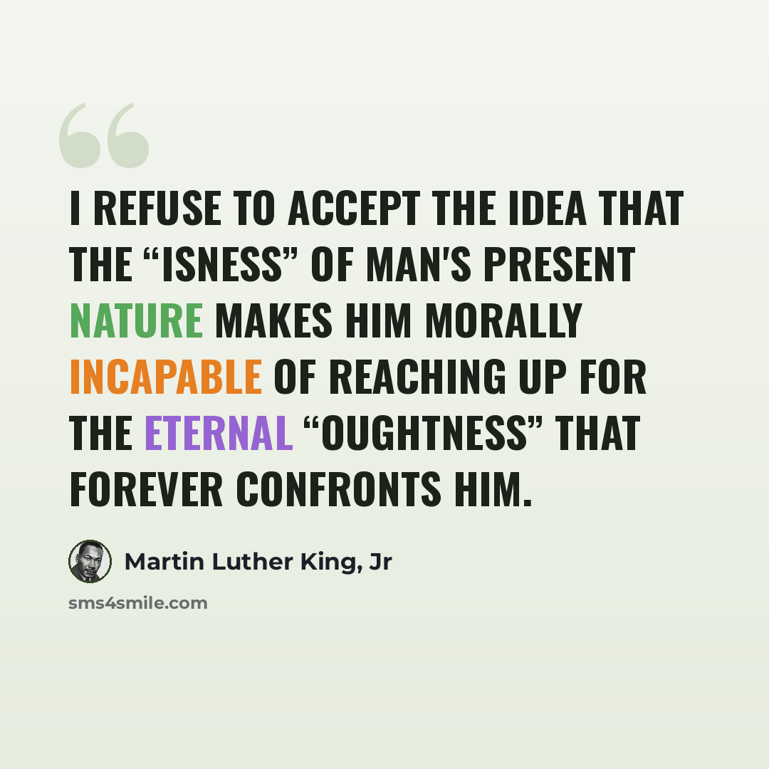 “I refuse to accept the idea that the “isness” of man's present nature makes him morally incapable of reaching up for the eternal “oughtness” that forever confronts him.” quote by Martin Luther King, Jr
