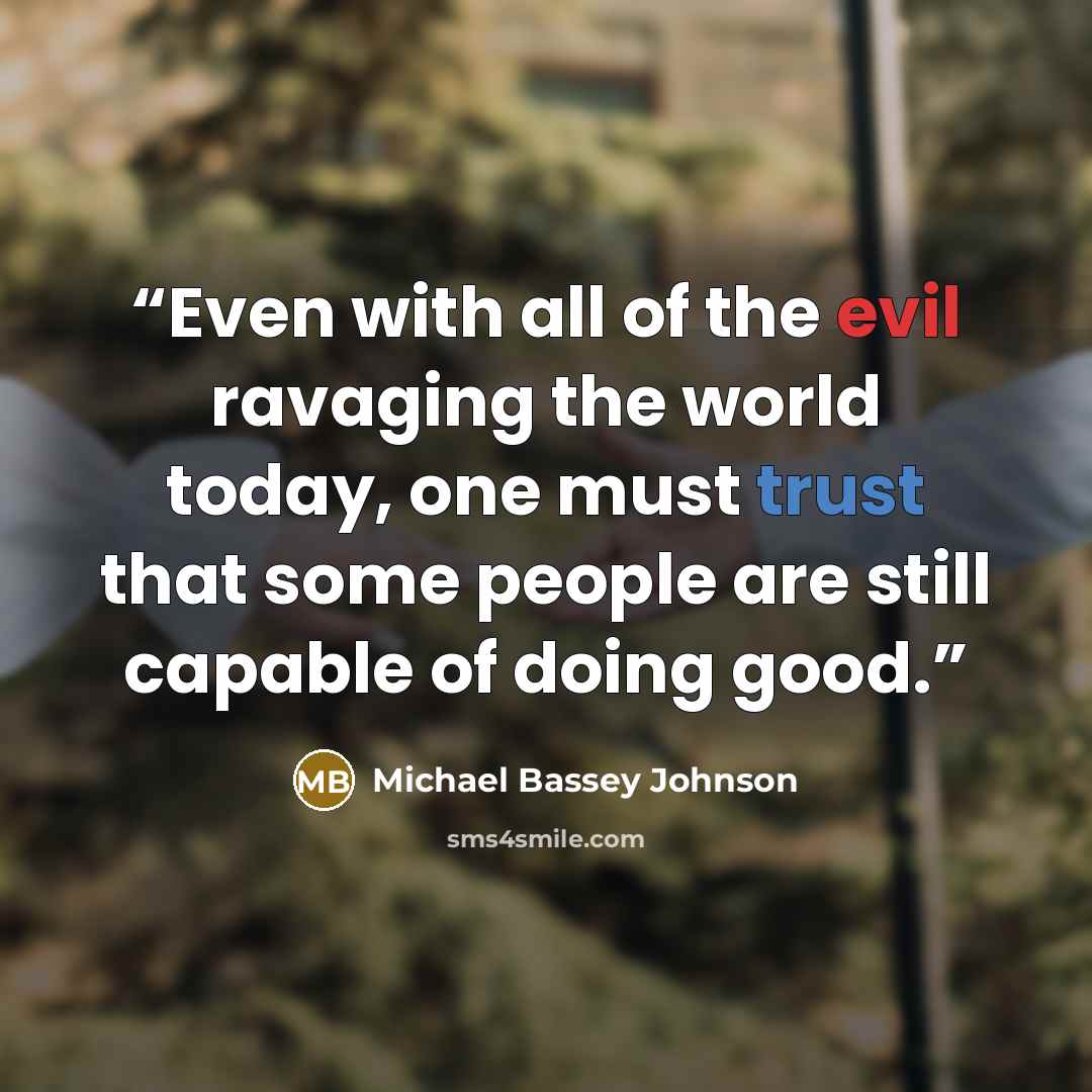 “Even with all of the evil ravaging the world today, one must trust that some people are still capable of doing good.” quote by Michael Bassey Johnson