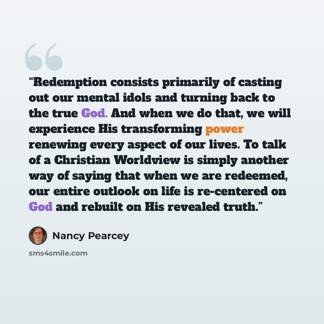 “Redemption consists primarily of casting out our mental idols and turning back to the true God. And when we do that, we will experience His transforming power renewing every aspect of our lives. To talk of a Christian Worldview is simply another way of saying that when we are redeemed, our entire…” quote by Nancy Pearcey