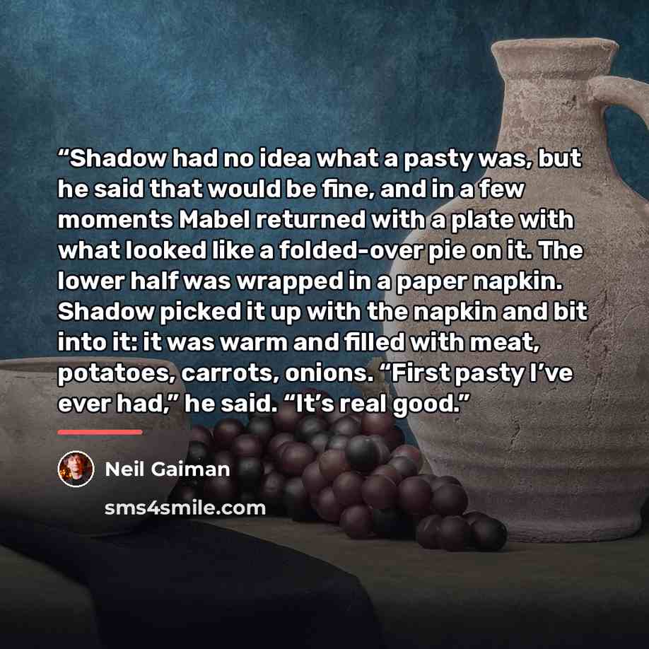 “Shadow had no idea what a pasty was, but he said that would be fine, and in a few moments Mabel returned with a plate with what looked like a folded-over pie on it. The lower half was wrapped in a paper napkin. Shadow picked it up with the napkin and bit into it: it was warm and filled with meat…” quote by Neil Gaiman