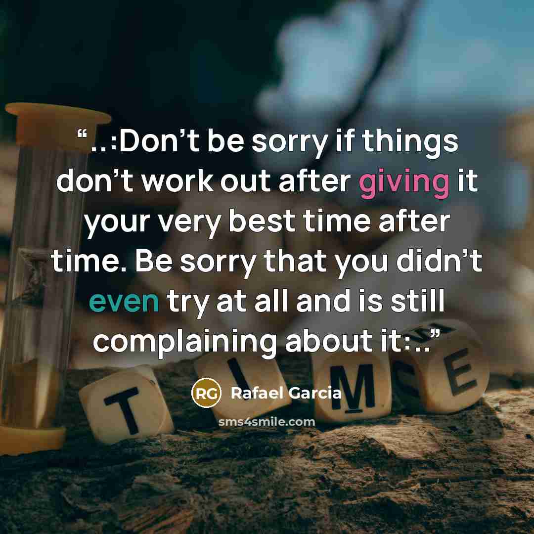 “..:Don't be sorry if things don't work out after giving it your very best time after time. Be sorry that you didn't even try at all and is still complaining about it:..” quote by Rafael Garcia
