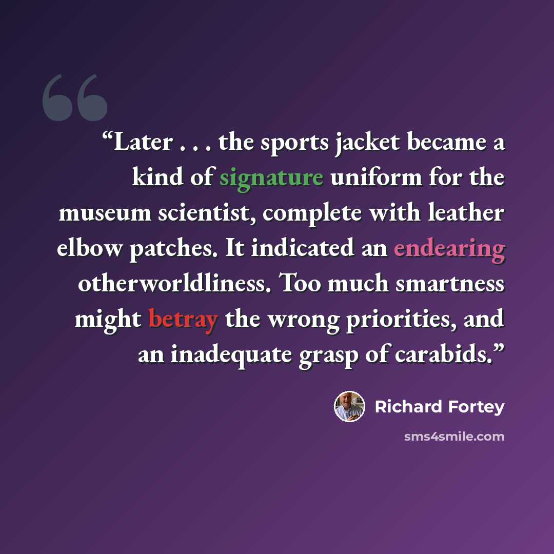 “Later . . . the sports jacket became a kind of signature uniform for the museum scientist, complete with leather elbow patches. It indicated an endearing otherworldliness. Too much smartness might betray the wrong priorities, and an inadequate grasp of carabids.” quote by Richard Fortey