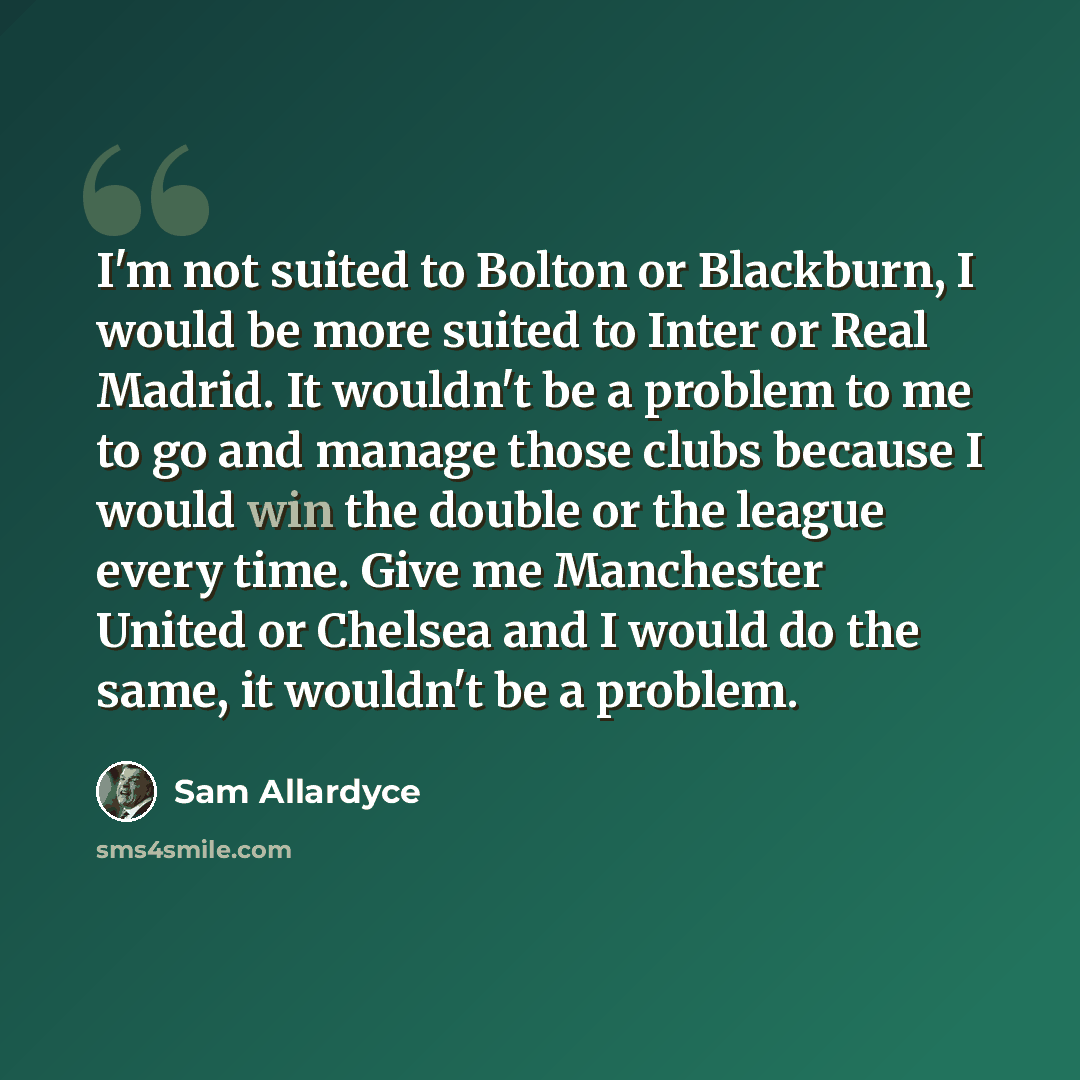 “I'm not suited to Bolton or Blackburn, I would be more suited to Inter or Real Madrid. It wouldn't be a problem to me to go and manage those clubs because I would win the double or the league every time. Give me Manchester United or Chelsea and I would do the same, it wouldn't be a problem.” quote by Sam Allardyce