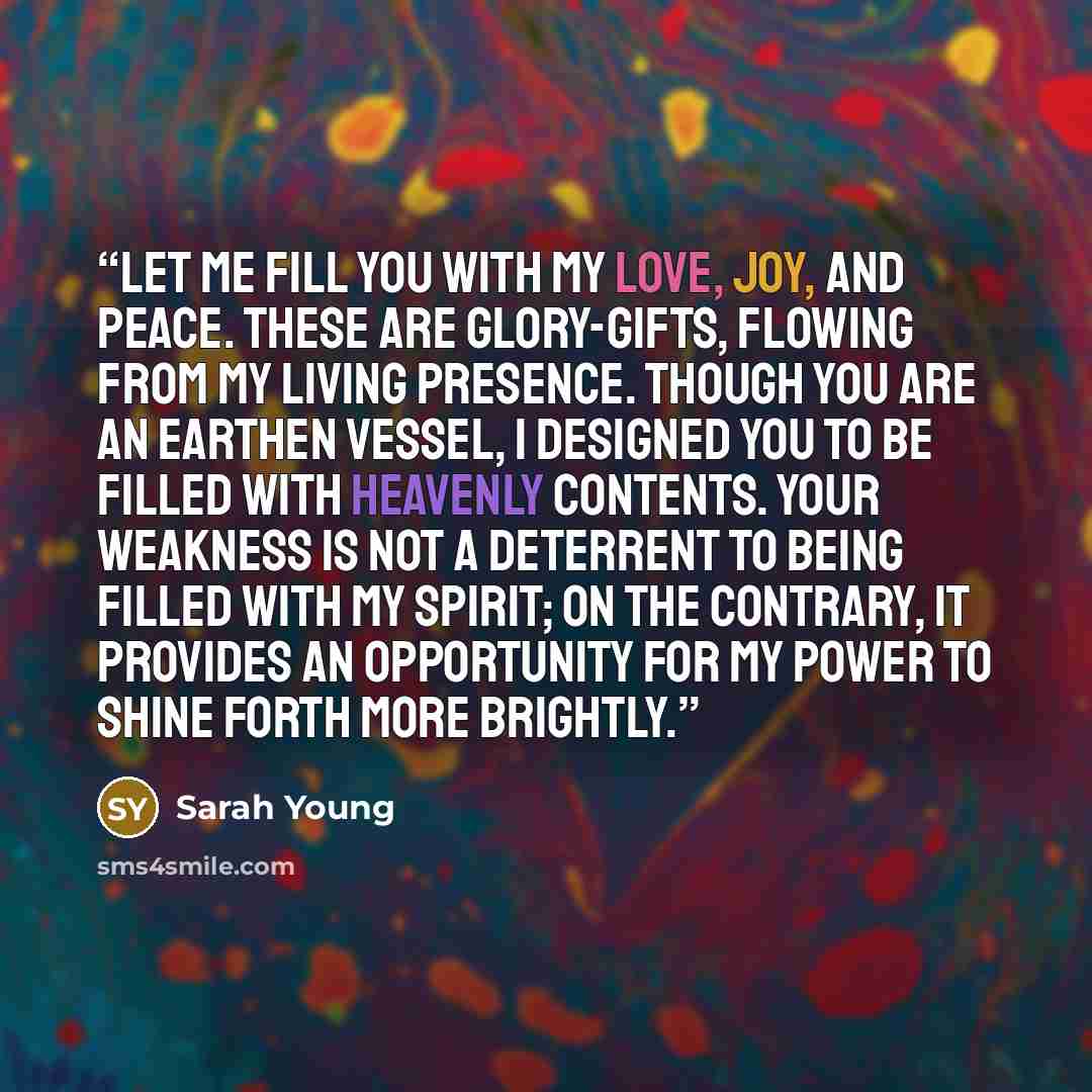 “LET ME FILL YOU with my Love, Joy, and Peace. These are Glory-gifts, flowing from my living Presence. Though you are an earthen vessel, I designed you to be filled with heavenly contents. Your weakness is not a deterrent to being filled with My Spirit; on the contrary, it provides an opportunity…” quote by Sarah Young