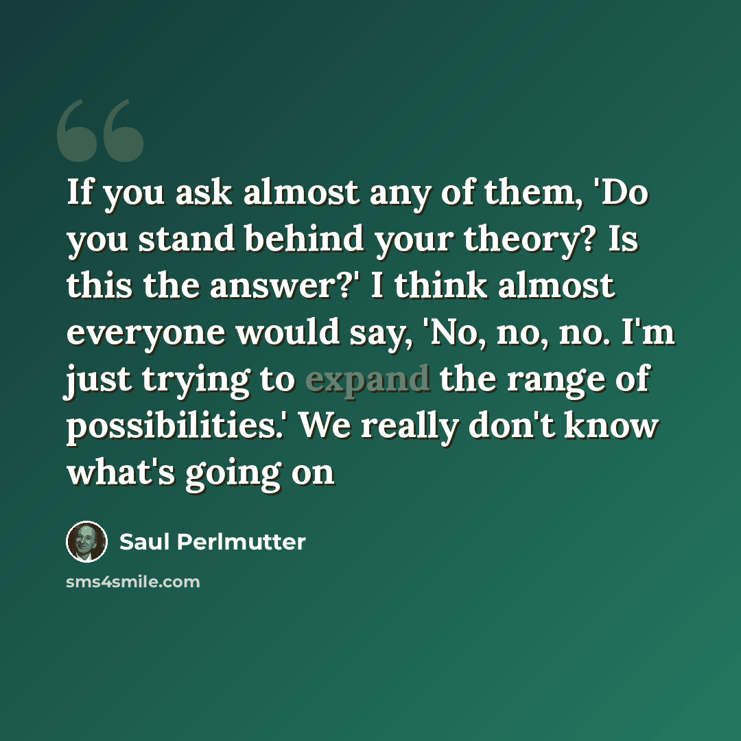 “If you ask almost any of them, 'Do you stand behind your theory? Is this the answer?' I think almost everyone would say, 'No, no, no. I'm just trying to expand the range of possibilities.' We really don't know what's going on” quote by Saul Perlmutter