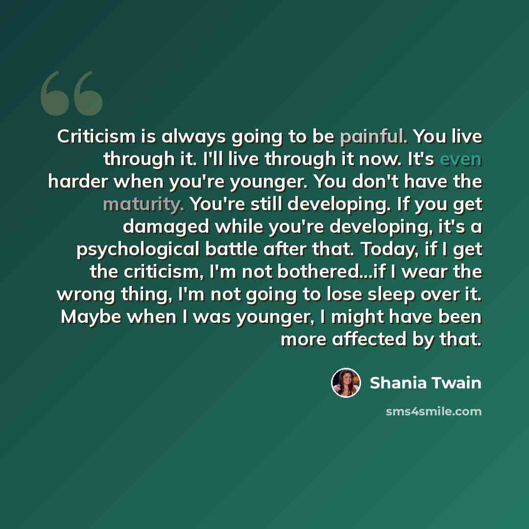 “Criticism is always going to be painful. You live through it. I'll live through it now. It's even harder when you're younger. You don't have the maturity. You're still developing. If you get damaged while you're developing, it's a psychological battle after that. Today, if I get the criticism, I'm…” quote by Shania Twain