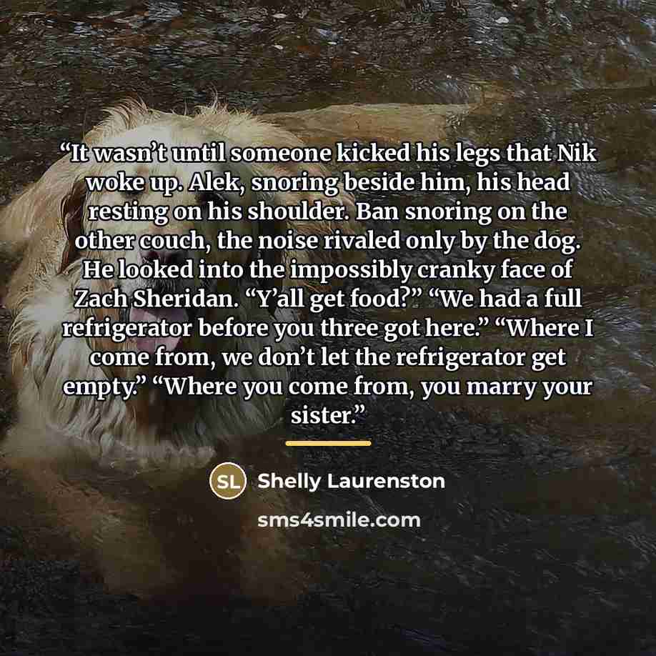 “It wasn’t until someone kicked his legs that Nik woke up. Alek, snoring beside him, his head resting on his shoulder. Ban snoring on the other couch, the noise rivaled only by the dog. He looked into the impossibly cranky face of Zach Sheridan. “Y’all get food?” “We had a full refrigerator before…” quote by Shelly Laurenston